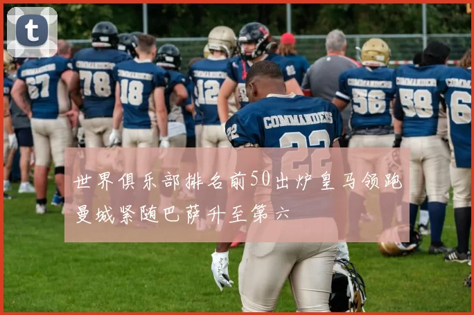 世界俱乐部排名前50出炉皇马领跑曼城紧随巴萨升至第六