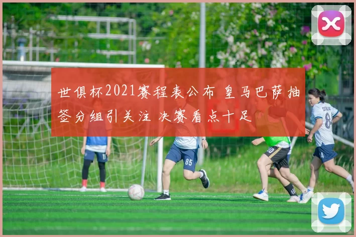 世俱杯2021赛程表公布 皇马巴萨抽签分组引关注 决赛看点十足