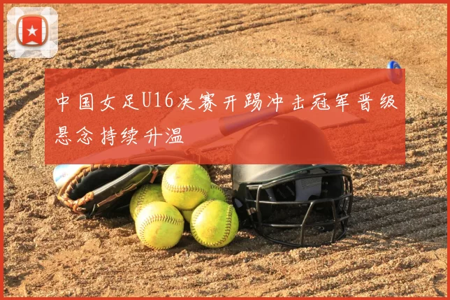 中国女足U16决赛开踢冲击冠军晋级悬念持续升温