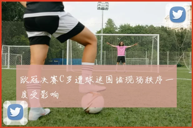欧冠决赛C罗遭球迷围堵现场秩序一度受影响
