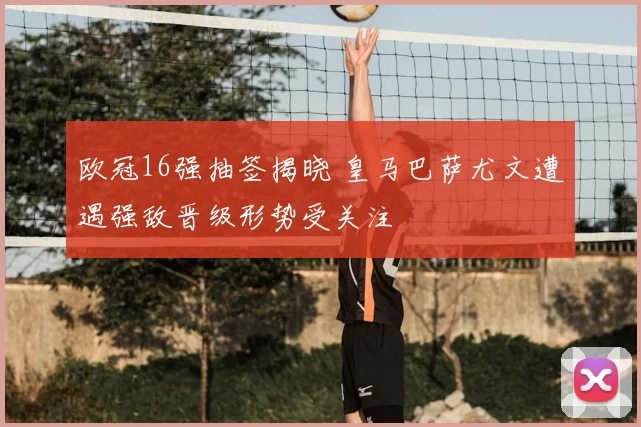 欧冠16强抽签揭晓 皇马巴萨尤文遭遇强敌晋级形势受关注