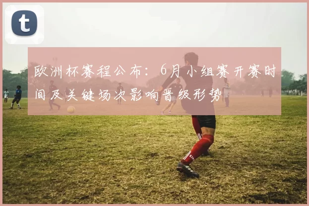 欧洲杯赛程公布:6月小组赛开赛时间及关键场次影响晋级形势