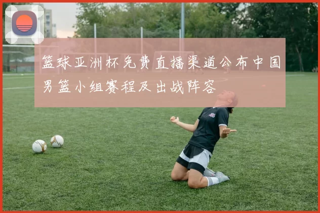 篮球亚洲杯免费直播渠道公布中国男篮小组赛程及出战阵容