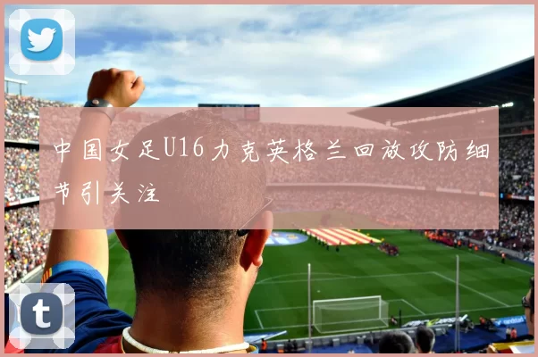 中国女足U16力克英格兰回放攻防细节引关注