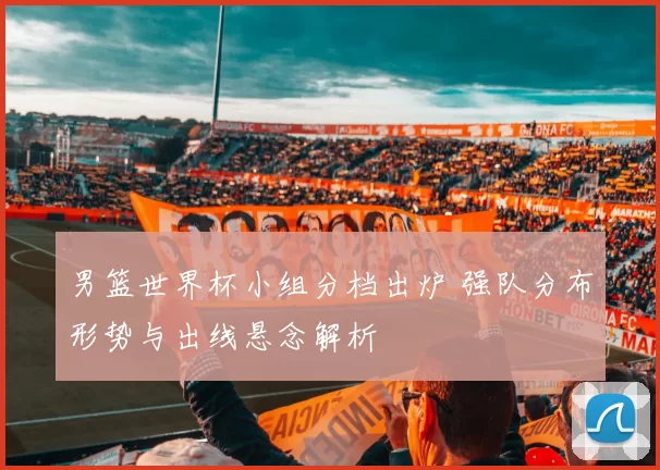 男篮世界杯小组分档出炉 强队分布形势与出线悬念解析