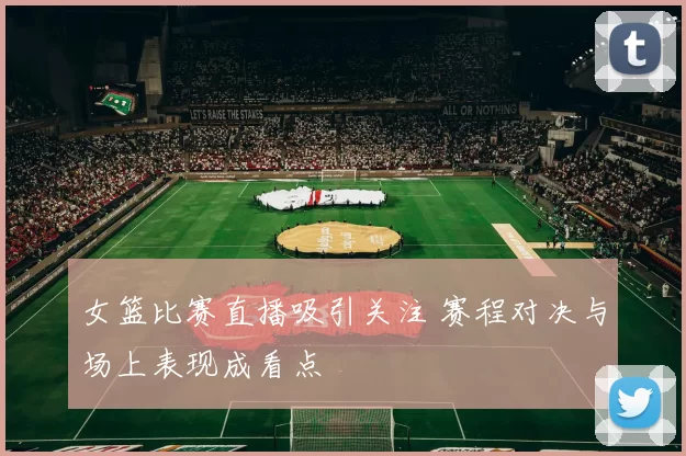 女篮比赛直播吸引关注 赛程对决与场上表现成看点