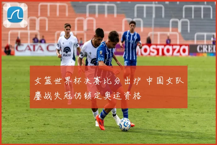 女篮世界杯决赛比分出炉 中国女队鏖战失冠仍锁定奥运资格