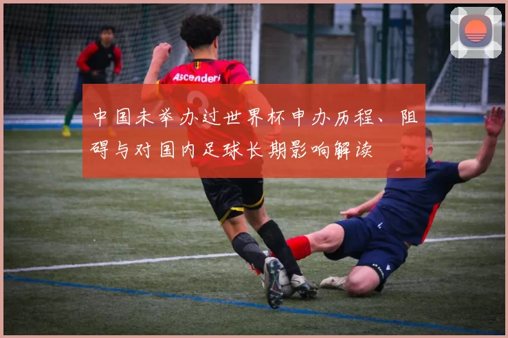 中国未举办过世界杯申办历程、阻碍与对国内足球长期影响解读