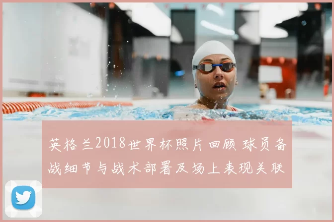 英格兰2018世界杯照片回顾 球员备战细节与战术部署及场上表现关联解析