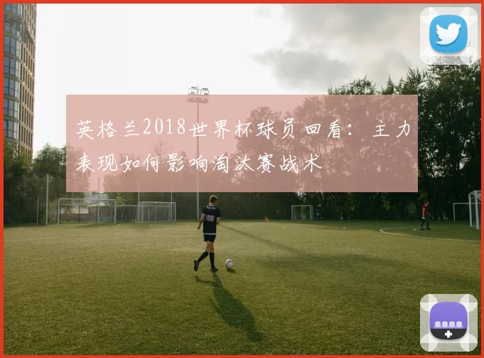 英格兰2018世界杯球员回看：主力表现如何影响淘汰赛战术