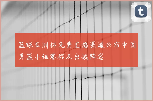 篮球亚洲杯免费直播渠道公布中国男篮小组赛程及出战阵容