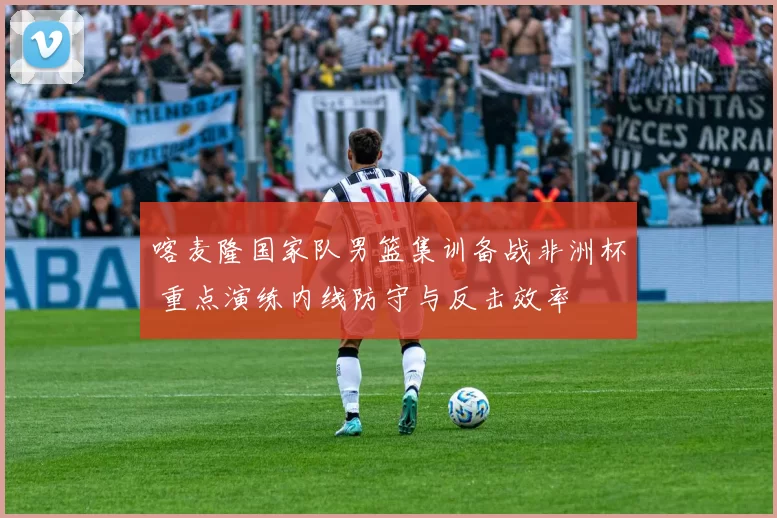 喀麦隆国家队男篮集训备战非洲杯 重点演练内线防守与反击效率