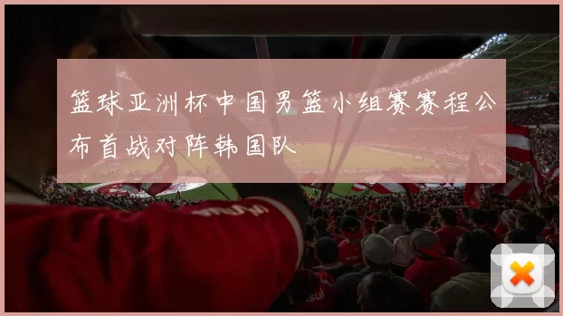 篮球亚洲杯中国男篮小组赛赛程公布首战对阵韩国队