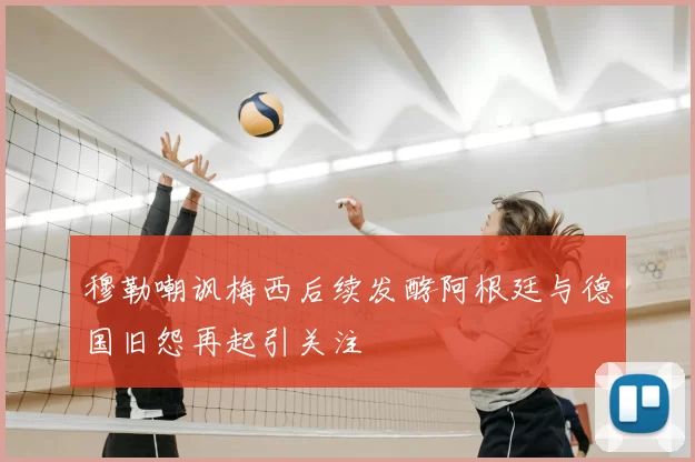 穆勒嘲讽梅西后续发酵阿根廷与德国旧怨再起引关注