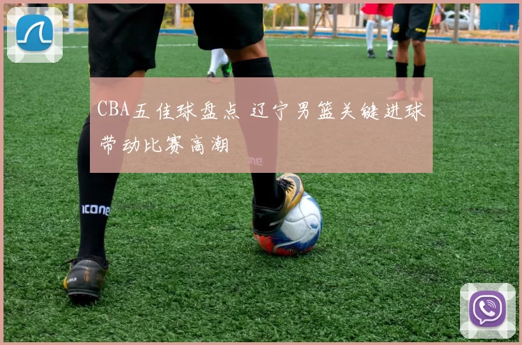 CBA五佳球盘点 辽宁男篮关键进球带动比赛高潮