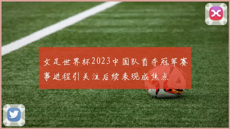 女足世界杯2023中国队首夺冠军赛事进程引关注后续表现成焦点