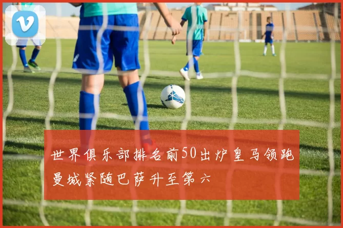 世界俱乐部排名前50出炉皇马领跑曼城紧随巴萨升至第六