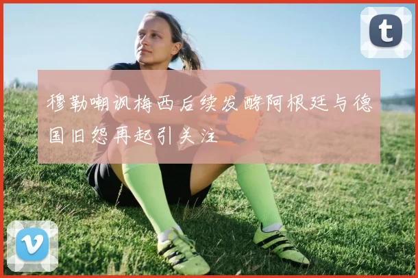 穆勒嘲讽梅西后续发酵阿根廷与德国旧怨再起引关注