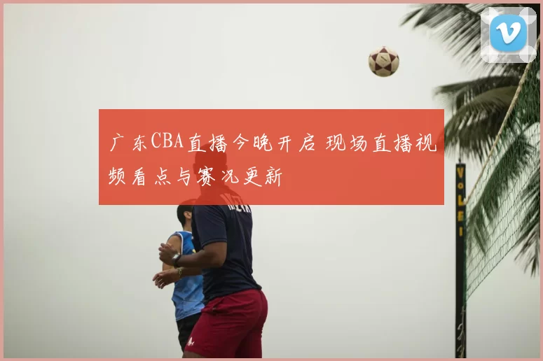 广东CBA直播今晚开启 现场直播视频看点与赛况更新