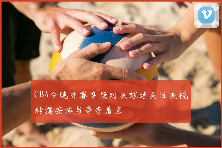 CBA今晚开赛多场对决球迷关注央视转播安排与争夺看点