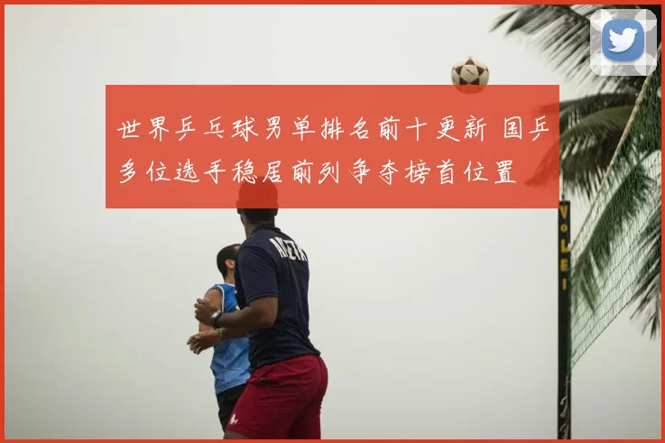 世界乒乓球男单排名前十更新 国乒多位选手稳居前列争夺榜首位置