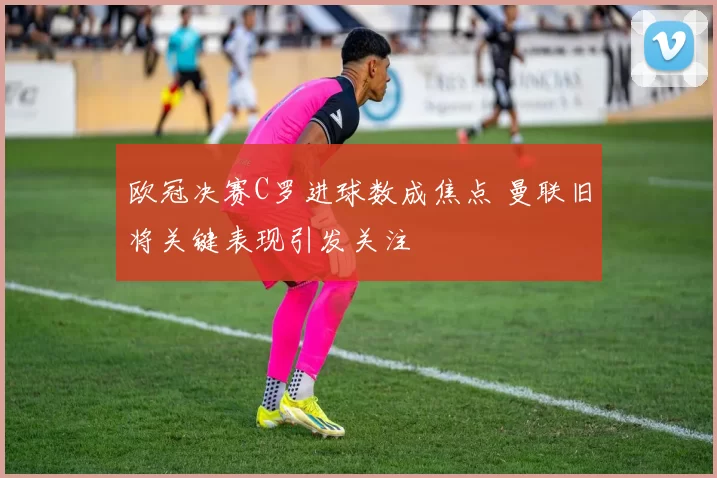 欧冠决赛C罗进球数成焦点 曼联旧将关键表现引发关注