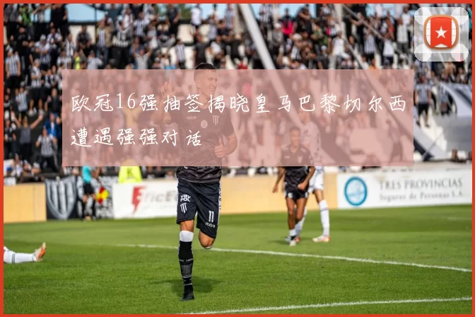 欧冠16强抽签揭晓皇马巴黎切尔西遭遇强强对话