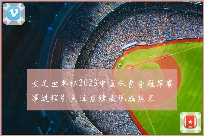 女足世界杯2023中国队首夺冠军赛事进程引关注后续表现成焦点