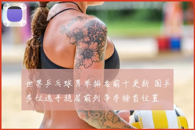 世界乒乓球男单排名前十更新 国乒多位选手稳居前列争夺榜首位置