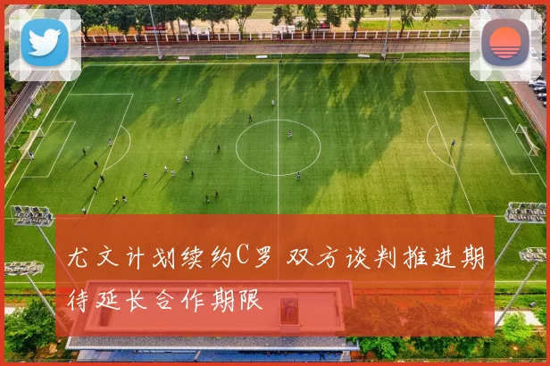 尤文计划续约C罗 双方谈判推进期待延长合作期限