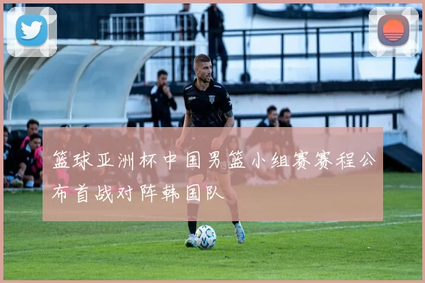 篮球亚洲杯中国男篮小组赛赛程公布首战对阵韩国队