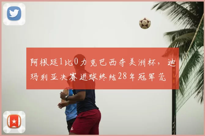 阿根廷1比0力克巴西夺美洲杯，迪玛利亚决赛进球终结28年冠军荒