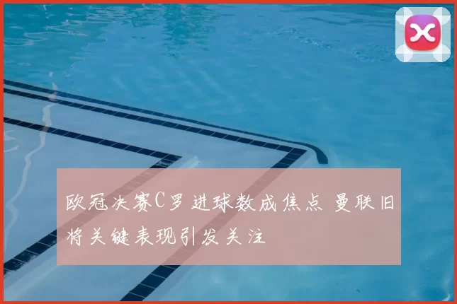 欧冠决赛C罗进球数成焦点 曼联旧将关键表现引发关注