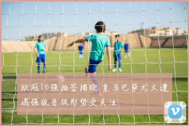 欧冠16强抽签揭晓 皇马巴萨尤文遭遇强敌晋级形势受关注