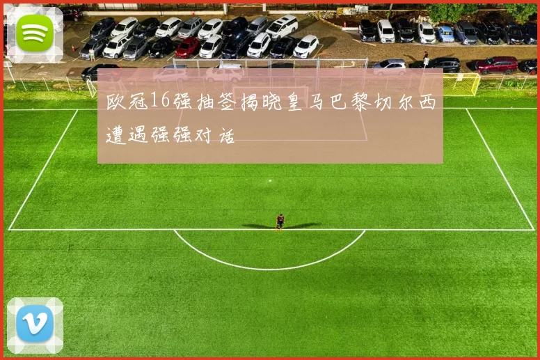 欧冠16强抽签揭晓皇马巴黎切尔西遭遇强强对话