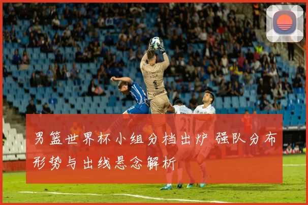 男篮世界杯小组分档出炉 强队分布形势与出线悬念解析
