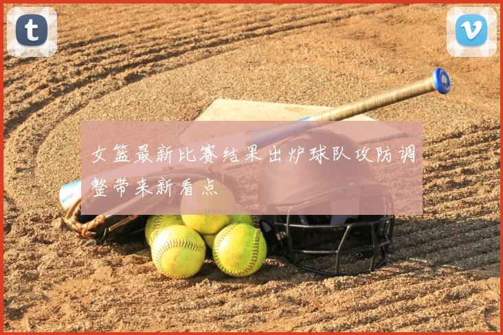 女篮最新比赛结果出炉球队攻防调整带来新看点